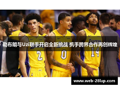 勒布朗与Uzi联手开启全新挑战 携手跨界合作再创辉煌