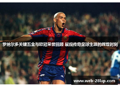罗纳尔多关键五金与欧冠荣誉回顾 展现传奇足球生涯的辉煌时刻