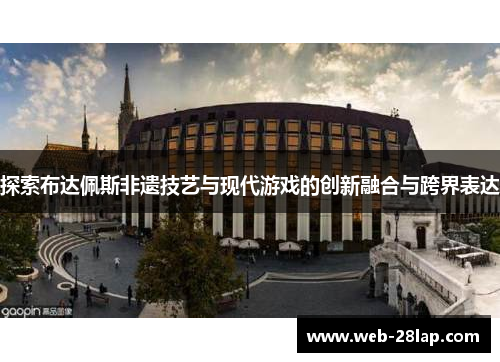 探索布达佩斯非遗技艺与现代游戏的创新融合与跨界表达